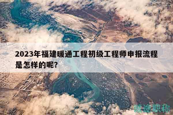2023年福建暖通工程初級工程師申報流程是怎樣的呢？