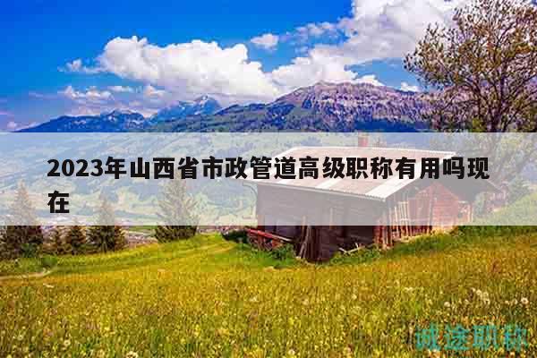 2023年山西省市政管道高級職稱有用嗎現(xiàn)在