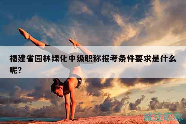 福建省園林綠化中級(jí)職稱(chēng)報(bào)考條件要求是什么呢？