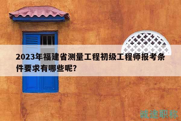 2023年福建省測(cè)量工程初級(jí)工程師報(bào)考條件要求有哪些呢？