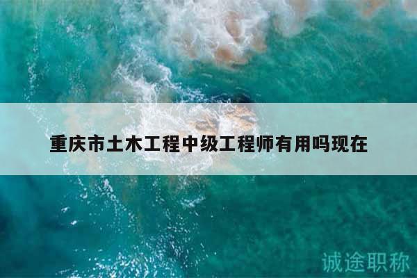 重慶市土木工程中級工程師有用嗎現(xiàn)在