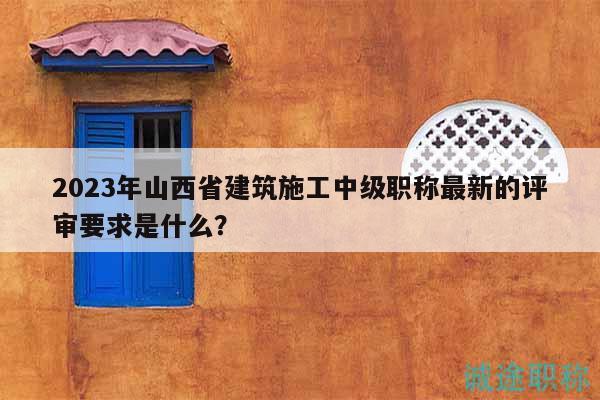 2023年山西省建筑施工中級職稱最新的評審要求是什么？