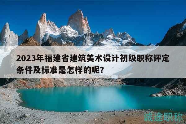 2023年福建省建筑美術(shù)設(shè)計(jì)初級(jí)職稱評(píng)定條件及標(biāo)準(zhǔn)是怎樣的呢？