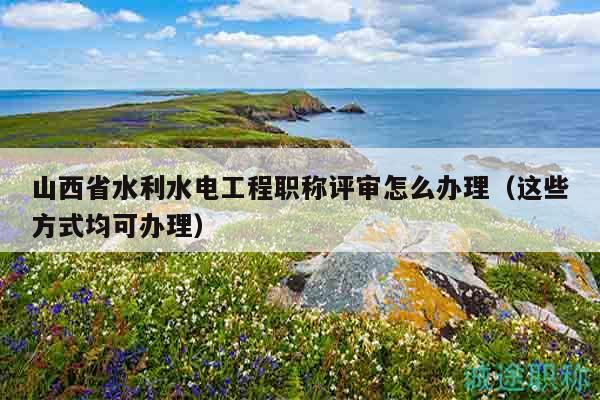 山西省水利水電工程職稱評(píng)審怎么辦理（這些方式均可辦理）