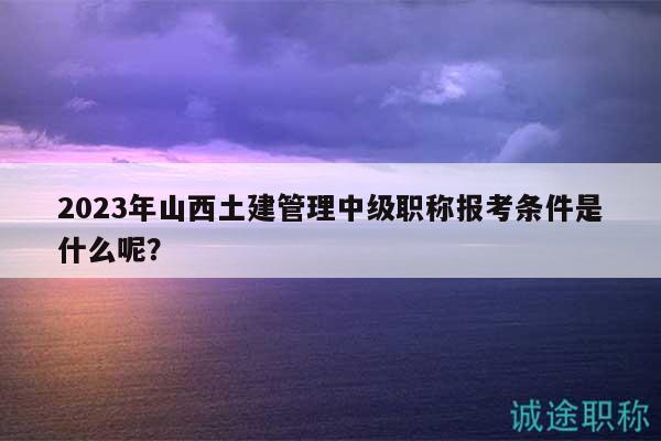 2023年山西土建管理中級職稱報考條件是什么呢？