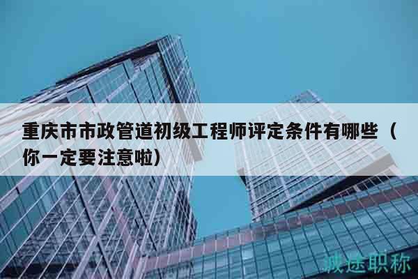 重慶市市政管道初級工程師評定條件有哪些（你一定要注意啦）