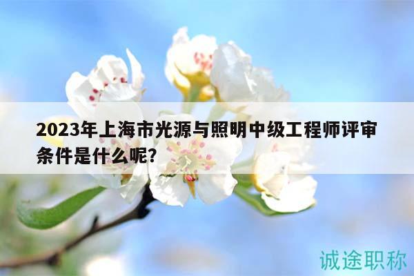 2023年上海市光源與照明中級(jí)工程師評(píng)審條件是什么呢？