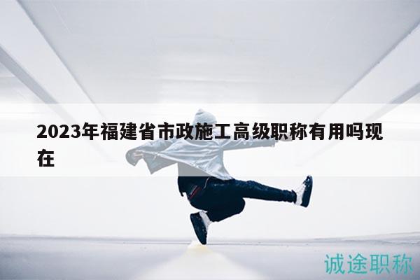 2023年福建省市政施工高級職稱有用嗎現(xiàn)在