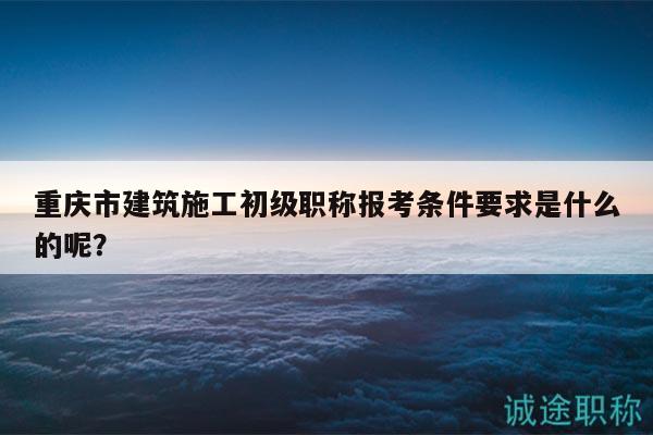 重慶市建筑施工初級職稱報考條件要求是什么的呢？