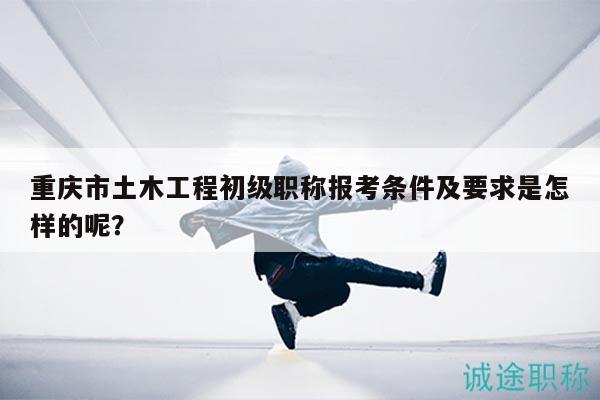 重慶市土木工程初級(jí)職稱報(bào)考條件及要求是怎樣的呢？