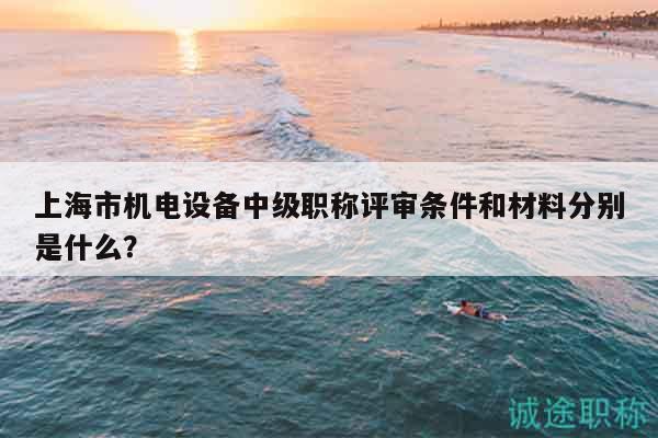 上海市機(jī)電設(shè)備中級職稱評審條件和材料分別是什么？