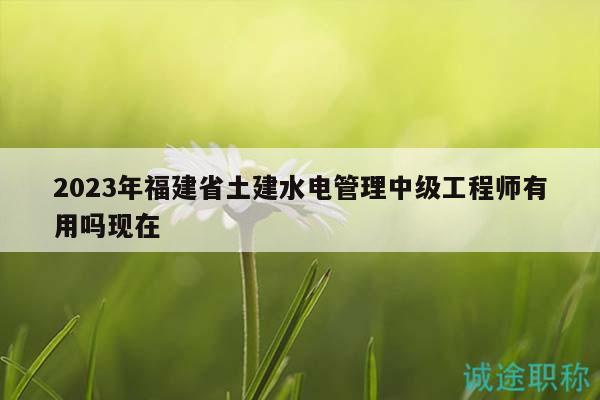 2023年福建省土建水電管理中級工程師有用嗎現(xiàn)在