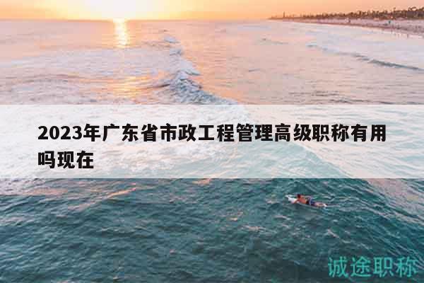 2023年廣東省市政工程管理高級(jí)職稱有用嗎現(xiàn)在