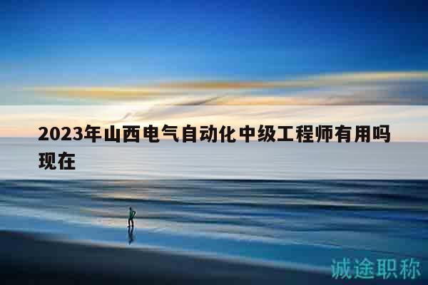 2023年山西電氣自動(dòng)化中級(jí)工程師有用嗎現(xiàn)在