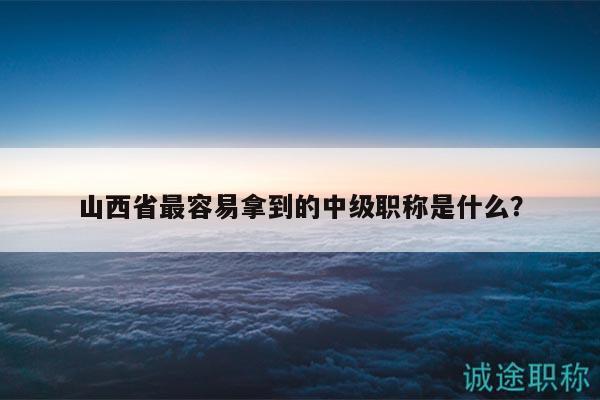 山西省最容易拿到的中級職稱是什么？
