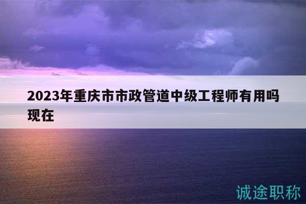 2023年重慶市市政管道中級(jí)工程師有用嗎現(xiàn)在
