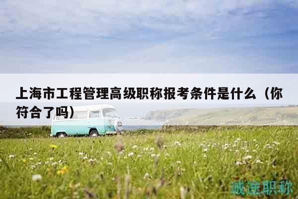 上海市工程管理高級職稱報考條件是什么（你符合了嗎）