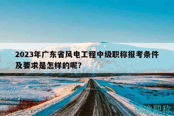 2023年廣東省風(fēng)電工程中級(jí)職稱(chēng)報(bào)考條件及要求是怎樣的呢？