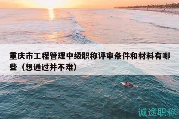 重慶市工程管理中級職稱評審條件和材料有哪些（想通過并不難）
