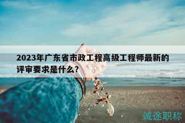 2023年廣東省市政工程高級(jí)工程師最新的評(píng)審要求是什么？