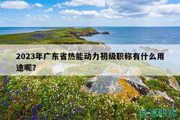 2023年廣東省熱能動(dòng)力初級(jí)職稱有什么用途呢？
