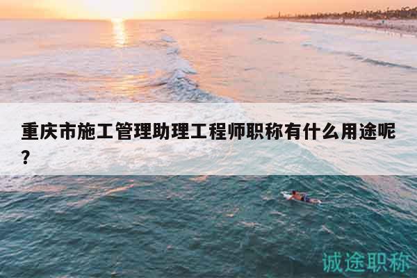 重慶市施工管理助理工程師職稱有什么用途呢？