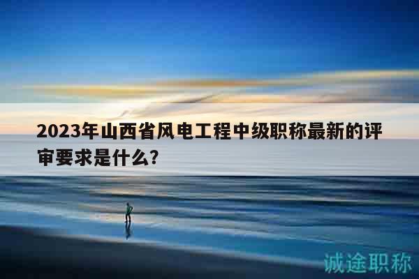 2023年山西省風(fēng)電工程中級(jí)職稱最新的評(píng)審要求是什么？