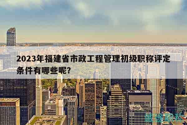 2023年福建省市政工程管理初級職稱評定條件有哪些呢？