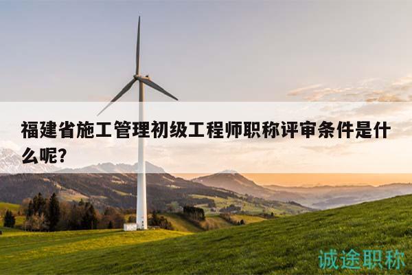 福建省施工管理初級工程師職稱評審條件是什么呢？