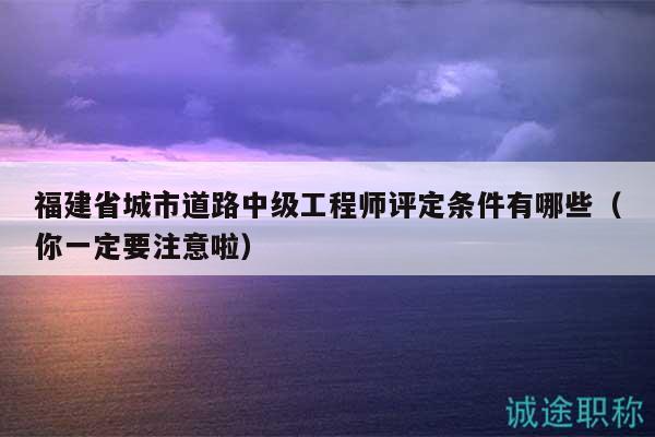 福建省城市道路中級工程師評定條件有哪些（你一定要注意啦）