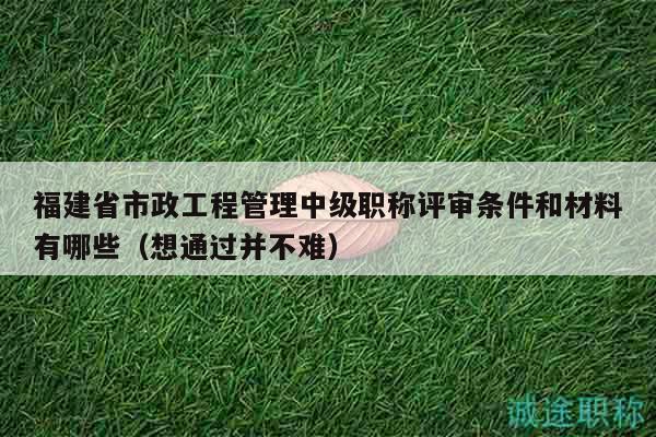 福建省市政工程管理中級職稱評審條件和材料有哪些（想通過并不難）