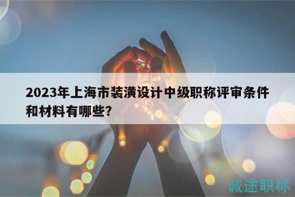 2023年上海市裝潢設(shè)計(jì)中級(jí)職稱評(píng)審條件和材料有哪些？