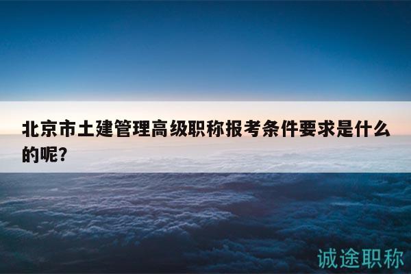 北京市土建管理高級職稱報考條件要求是什么的呢？