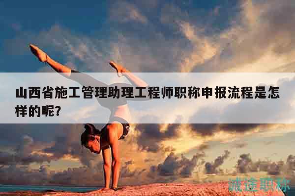 山西省施工管理助理工程師職稱申報流程是怎樣的呢？
