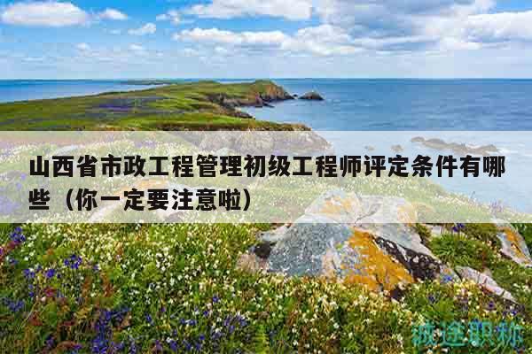 山西省市政工程管理初級工程師評定條件有哪些（你一定要注意啦）
