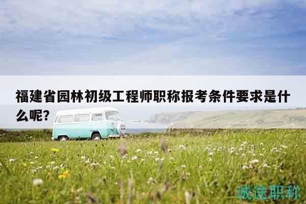 福建省園林初級(jí)工程師職稱報(bào)考條件要求是什么呢？