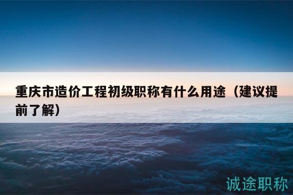重慶市造價工程初級職稱有什么用途（建議提前了解）