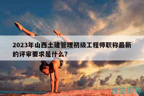 2023年山西土建管理初級(jí)工程師職稱最新的評(píng)審要求是什么？