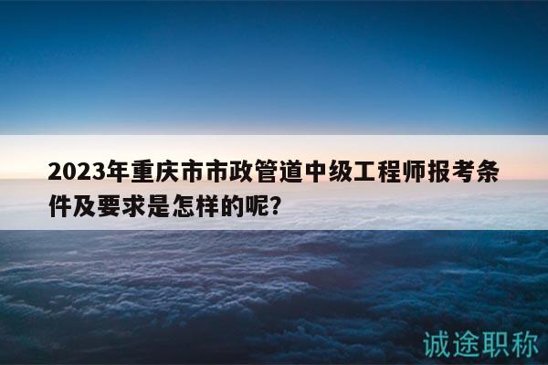 2023年重慶市市政管道中級(jí)工程師報(bào)考條件及要求是怎樣的呢？