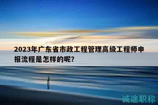2023年廣東省市政工程管理高級工程師申報流程是怎樣的呢？