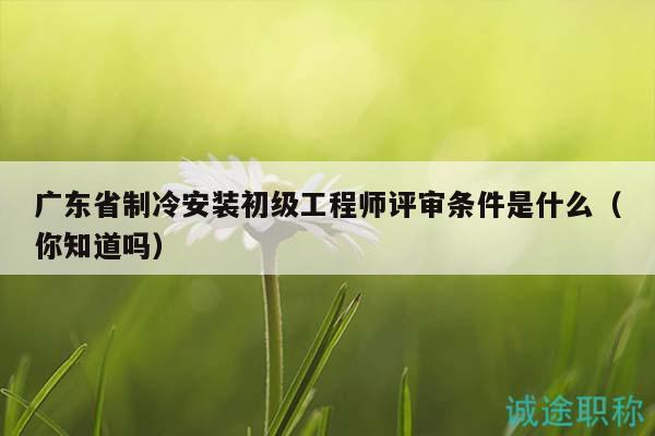 廣東省制冷安裝初級工程師評審條件是什么（你知道嗎）