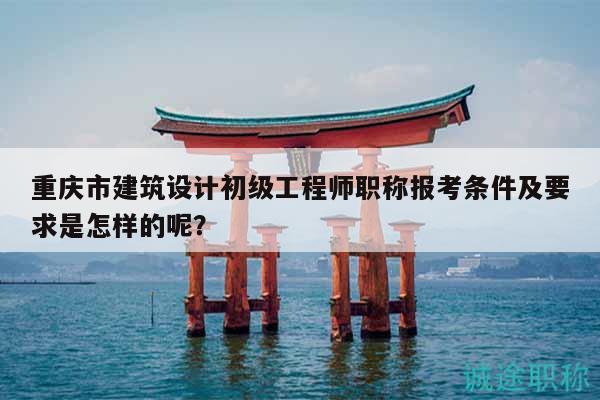 重慶市建筑設(shè)計初級工程師職稱報考條件及要求是怎樣的呢？