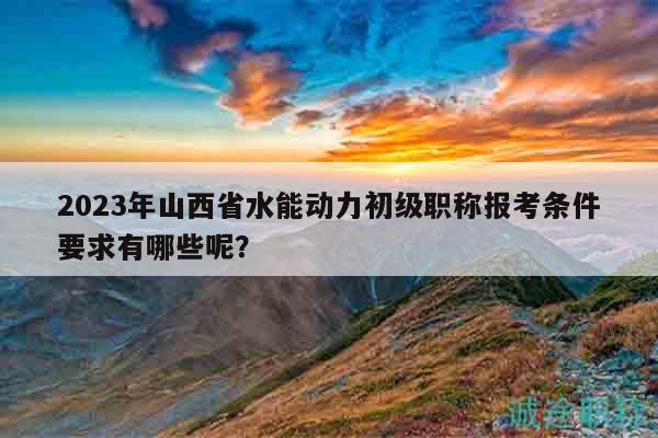 2023年山西省水能動(dòng)力初級(jí)職稱(chēng)報(bào)考條件要求有哪些呢？