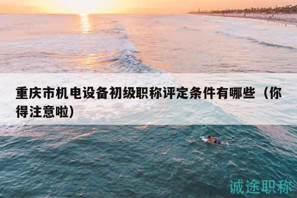 重慶市機(jī)電設(shè)備初級職稱評定條件有哪些（你得注意啦）