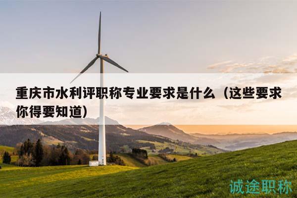 重慶市水利評(píng)職稱專業(yè)要求是什么（這些要求你得要知道）