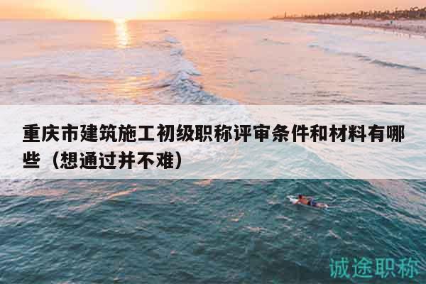 重慶市建筑施工初級職稱評審條件和材料有哪些（想通過并不難）