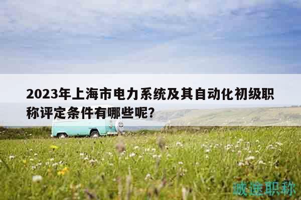 2023年上海市電力系統(tǒng)及其自動(dòng)化初級(jí)職稱評(píng)定條件有哪些呢？