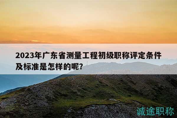 2023年廣東省測(cè)量工程初級(jí)職稱評(píng)定條件及標(biāo)準(zhǔn)是怎樣的呢？