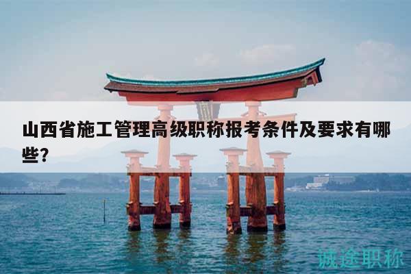 山西省施工管理高級職稱報考條件及要求有哪些？