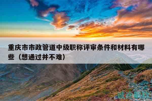 重慶市市政管道中級職稱評審條件和材料有哪些（想通過并不難）